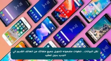 نقل البيانات.. خطوات مضمونة لتحويل جميع ملفاتك من الهاتف القديم إلى الجديد بدون تعقيد